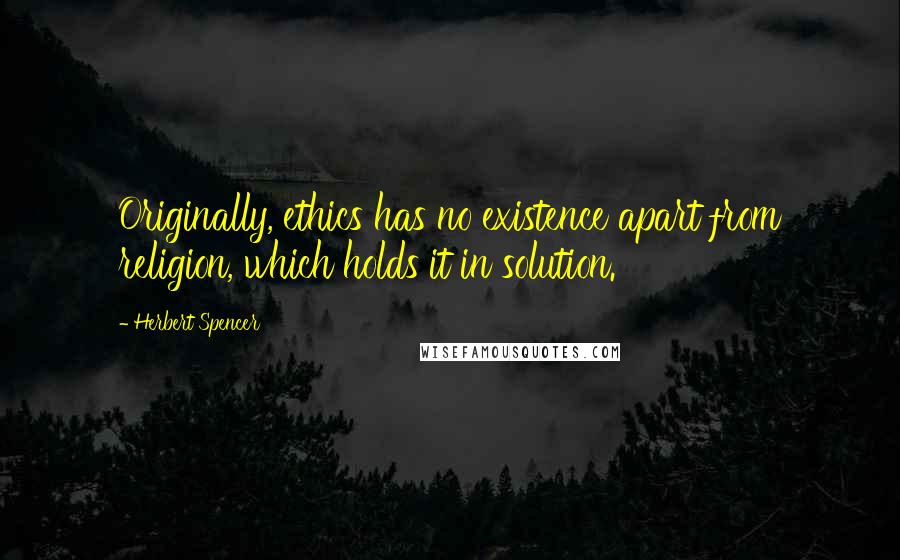 Herbert Spencer Quotes: Originally, ethics has no existence apart from religion, which holds it in solution.