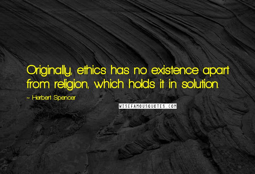 Herbert Spencer Quotes: Originally, ethics has no existence apart from religion, which holds it in solution.