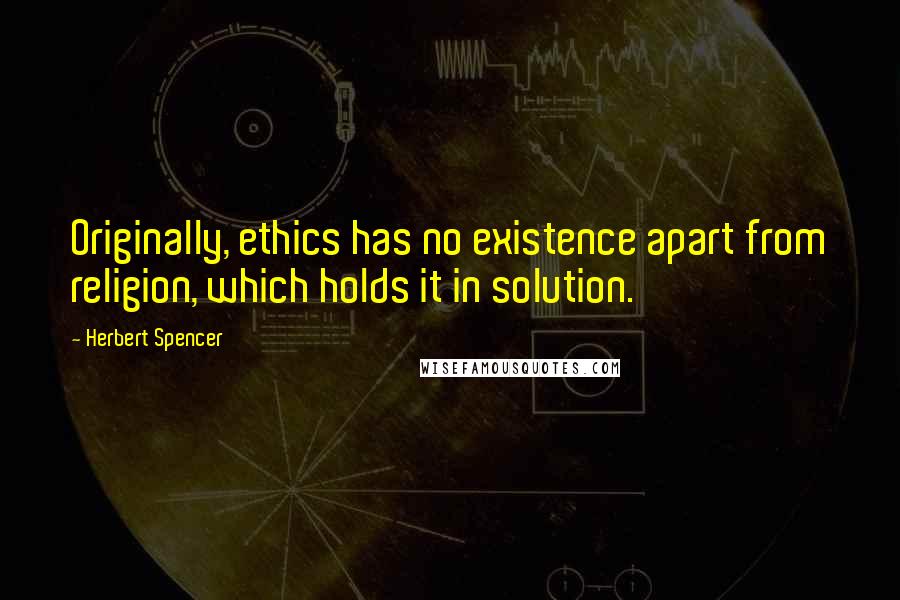 Herbert Spencer Quotes: Originally, ethics has no existence apart from religion, which holds it in solution.