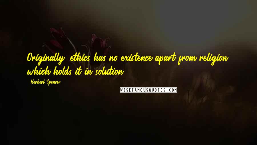 Herbert Spencer Quotes: Originally, ethics has no existence apart from religion, which holds it in solution.