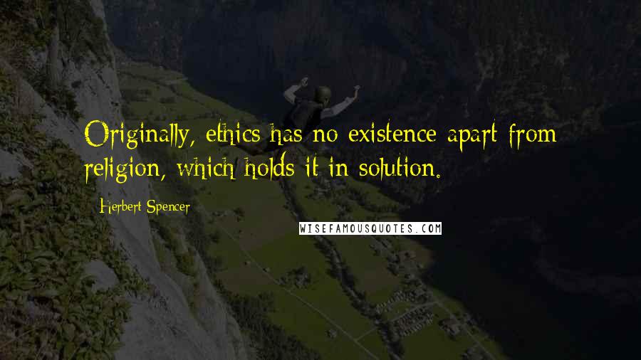 Herbert Spencer Quotes: Originally, ethics has no existence apart from religion, which holds it in solution.