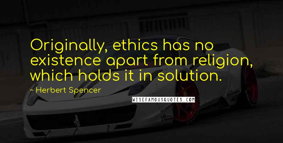Herbert Spencer Quotes: Originally, ethics has no existence apart from religion, which holds it in solution.