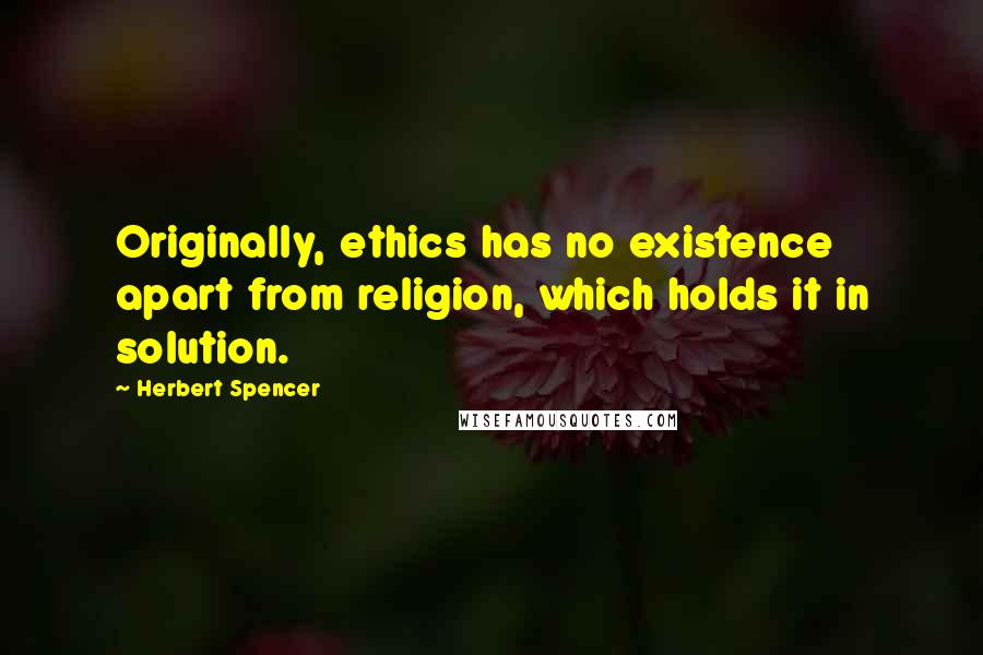 Herbert Spencer Quotes: Originally, ethics has no existence apart from religion, which holds it in solution.