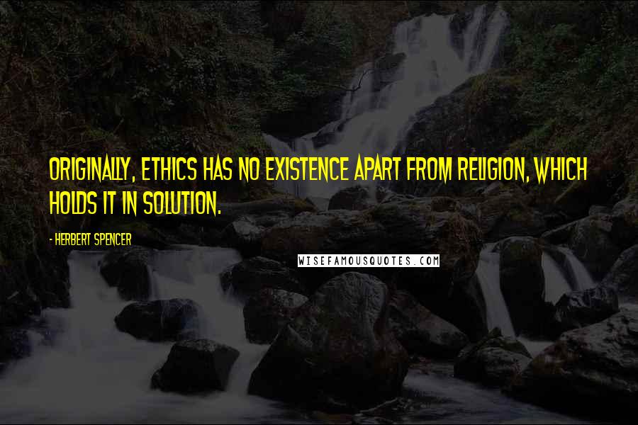 Herbert Spencer Quotes: Originally, ethics has no existence apart from religion, which holds it in solution.