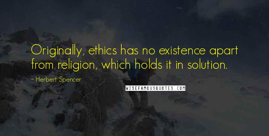 Herbert Spencer Quotes: Originally, ethics has no existence apart from religion, which holds it in solution.