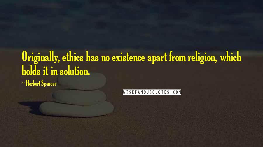 Herbert Spencer Quotes: Originally, ethics has no existence apart from religion, which holds it in solution.