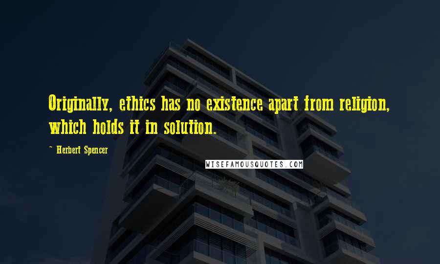 Herbert Spencer Quotes: Originally, ethics has no existence apart from religion, which holds it in solution.