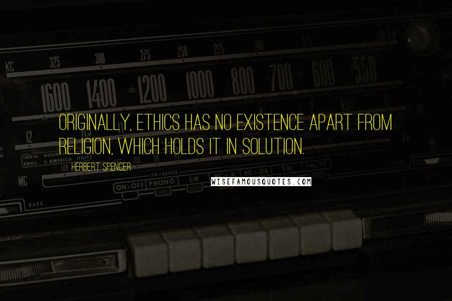 Herbert Spencer Quotes: Originally, ethics has no existence apart from religion, which holds it in solution.
