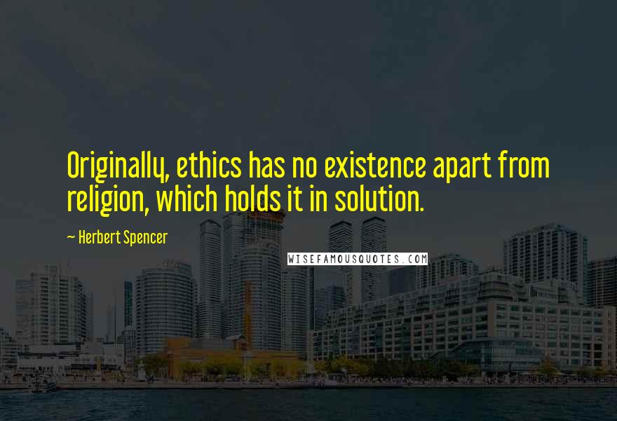 Herbert Spencer Quotes: Originally, ethics has no existence apart from religion, which holds it in solution.