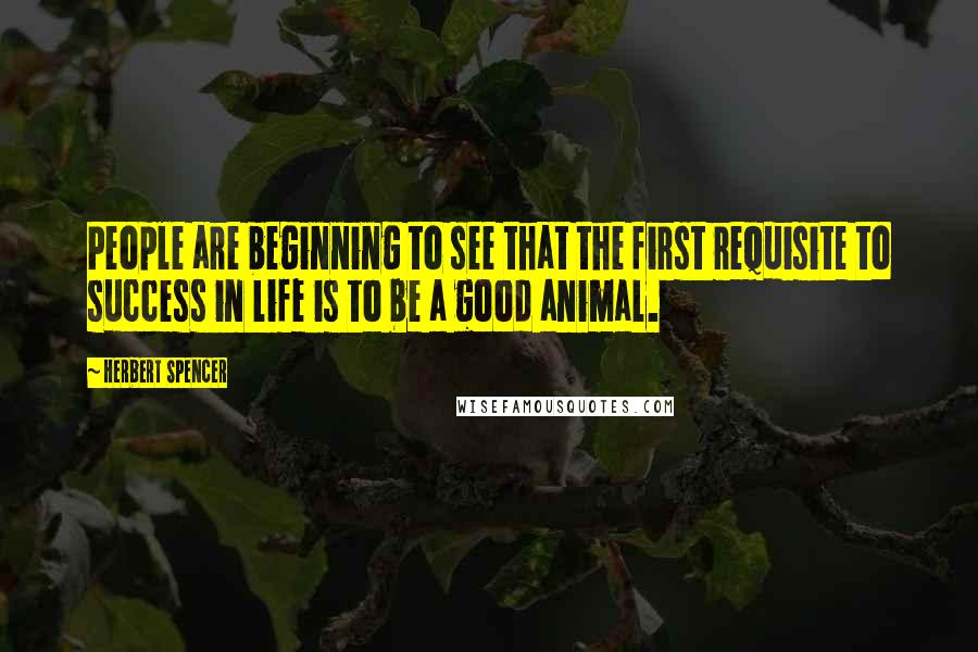 Herbert Spencer Quotes: People are beginning to see that the first requisite to success in life is to be a good animal.