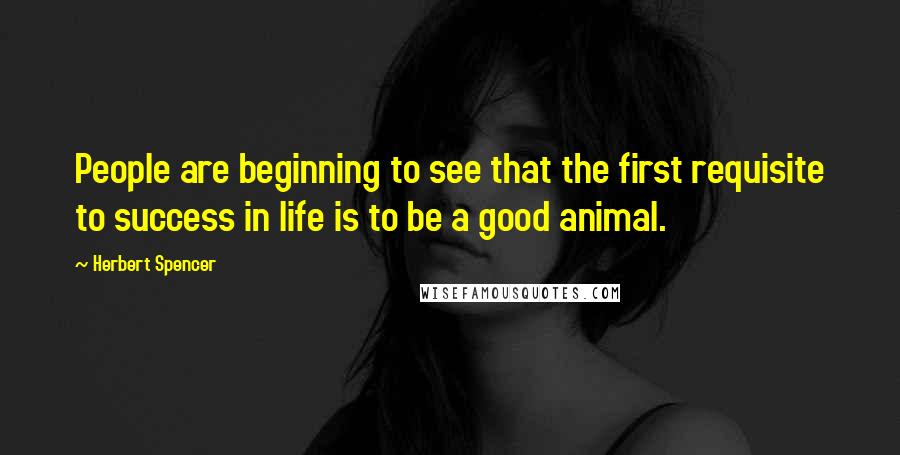 Herbert Spencer Quotes: People are beginning to see that the first requisite to success in life is to be a good animal.