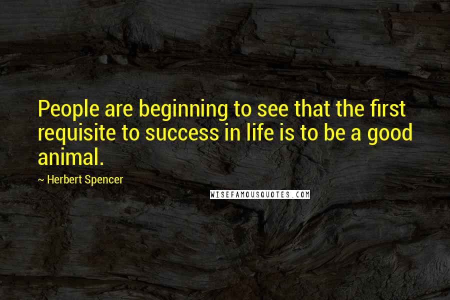 Herbert Spencer Quotes: People are beginning to see that the first requisite to success in life is to be a good animal.