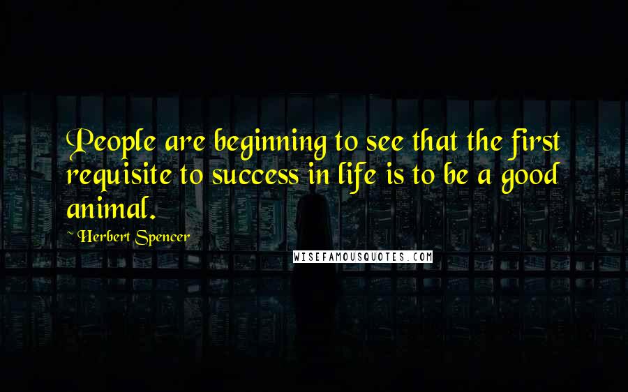 Herbert Spencer Quotes: People are beginning to see that the first requisite to success in life is to be a good animal.