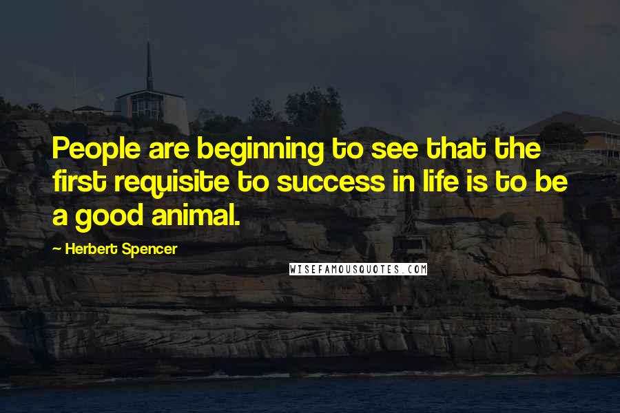 Herbert Spencer Quotes: People are beginning to see that the first requisite to success in life is to be a good animal.