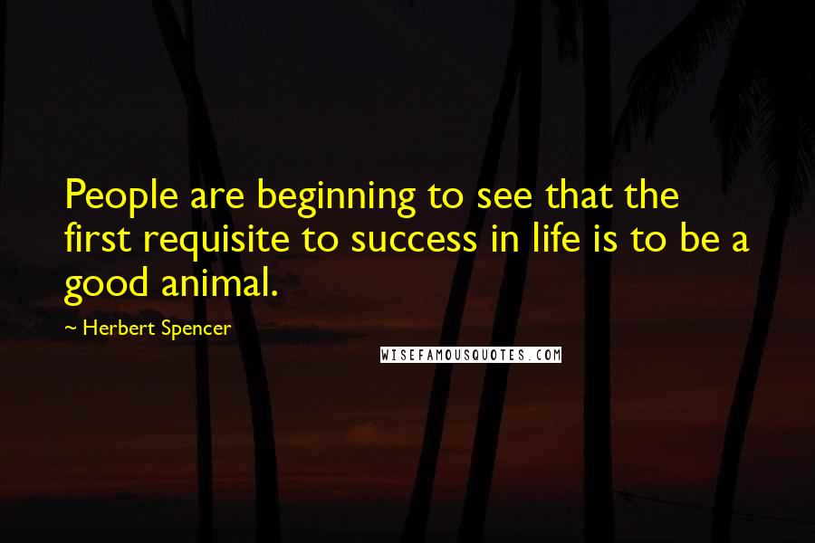 Herbert Spencer Quotes: People are beginning to see that the first requisite to success in life is to be a good animal.