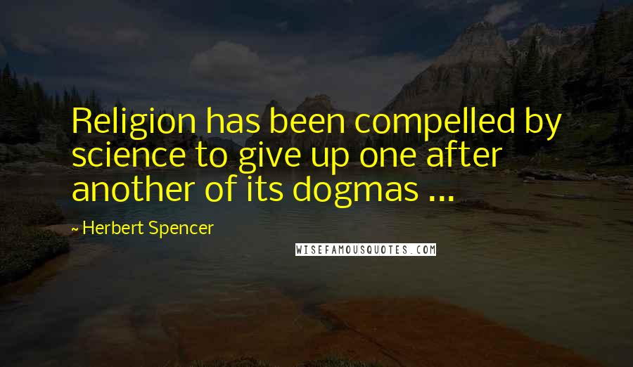 Herbert Spencer Quotes: Religion has been compelled by science to give up one after another of its dogmas ...