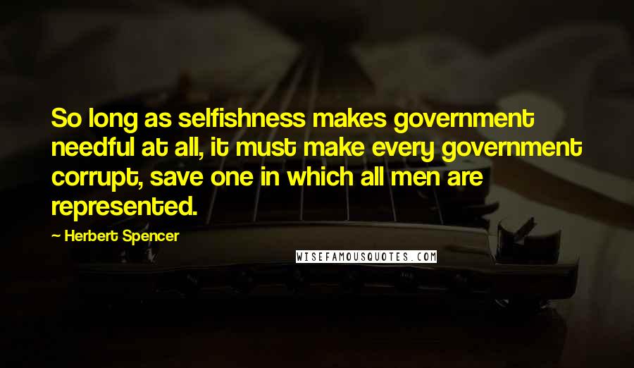 Herbert Spencer Quotes: So long as selfishness makes government needful at all, it must make every government corrupt, save one in which all men are represented.