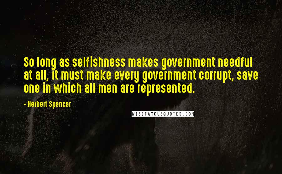Herbert Spencer Quotes: So long as selfishness makes government needful at all, it must make every government corrupt, save one in which all men are represented.