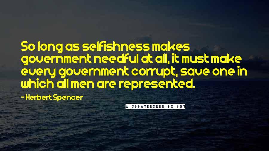 Herbert Spencer Quotes: So long as selfishness makes government needful at all, it must make every government corrupt, save one in which all men are represented.