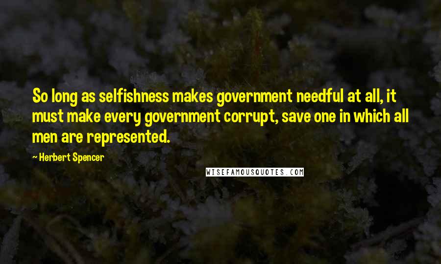 Herbert Spencer Quotes: So long as selfishness makes government needful at all, it must make every government corrupt, save one in which all men are represented.