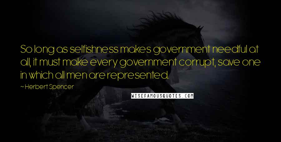 Herbert Spencer Quotes: So long as selfishness makes government needful at all, it must make every government corrupt, save one in which all men are represented.