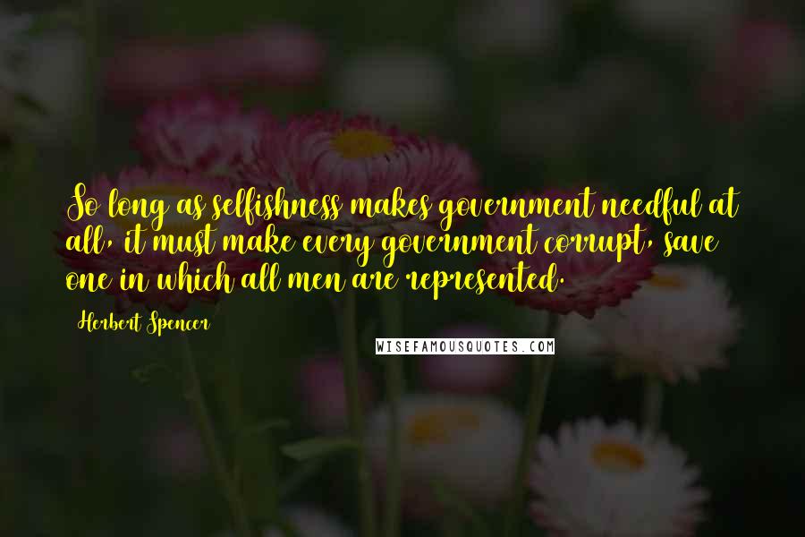 Herbert Spencer Quotes: So long as selfishness makes government needful at all, it must make every government corrupt, save one in which all men are represented.