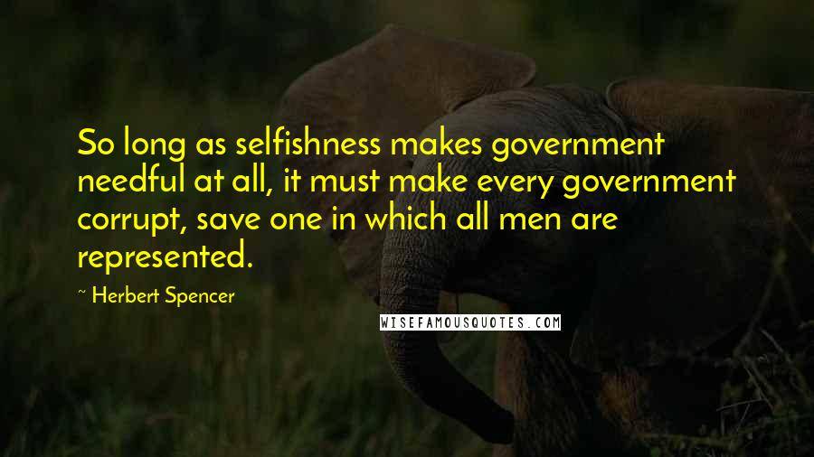 Herbert Spencer Quotes: So long as selfishness makes government needful at all, it must make every government corrupt, save one in which all men are represented.