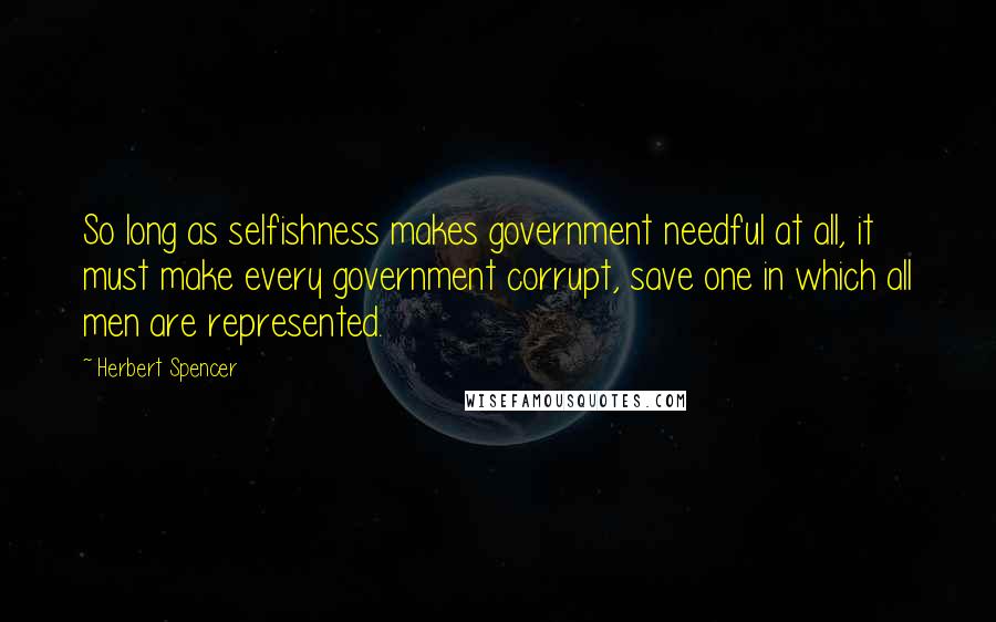 Herbert Spencer Quotes: So long as selfishness makes government needful at all, it must make every government corrupt, save one in which all men are represented.