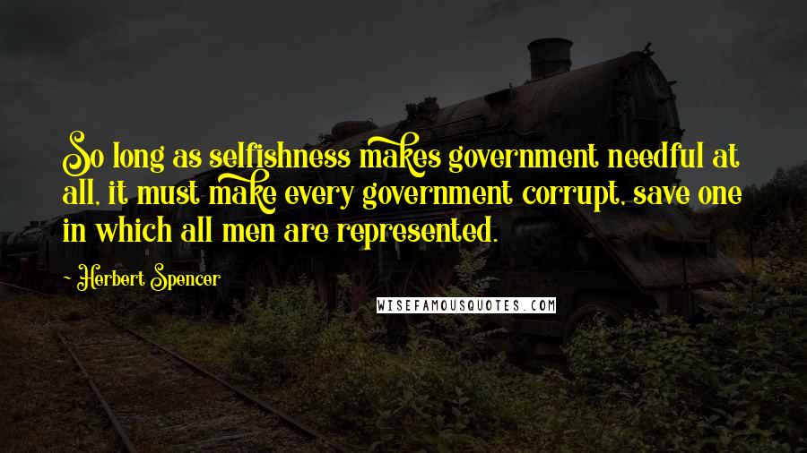 Herbert Spencer Quotes: So long as selfishness makes government needful at all, it must make every government corrupt, save one in which all men are represented.