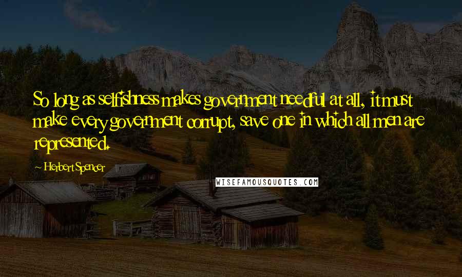 Herbert Spencer Quotes: So long as selfishness makes government needful at all, it must make every government corrupt, save one in which all men are represented.
