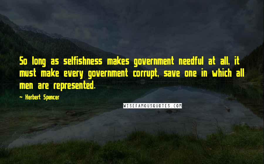 Herbert Spencer Quotes: So long as selfishness makes government needful at all, it must make every government corrupt, save one in which all men are represented.