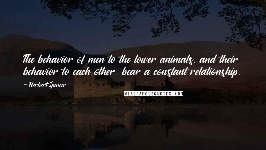 Herbert Spencer Quotes: The behavior of men to the lower animals, and their behavior to each other, bear a constant relationship.