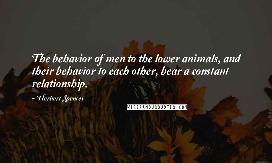 Herbert Spencer Quotes: The behavior of men to the lower animals, and their behavior to each other, bear a constant relationship.