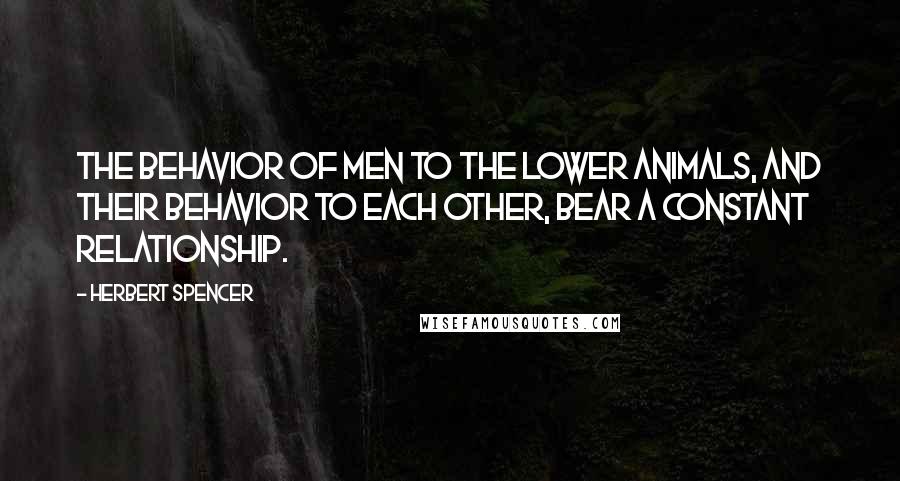 Herbert Spencer Quotes: The behavior of men to the lower animals, and their behavior to each other, bear a constant relationship.