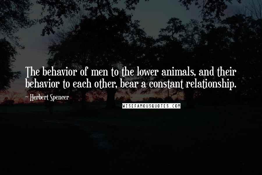 Herbert Spencer Quotes: The behavior of men to the lower animals, and their behavior to each other, bear a constant relationship.