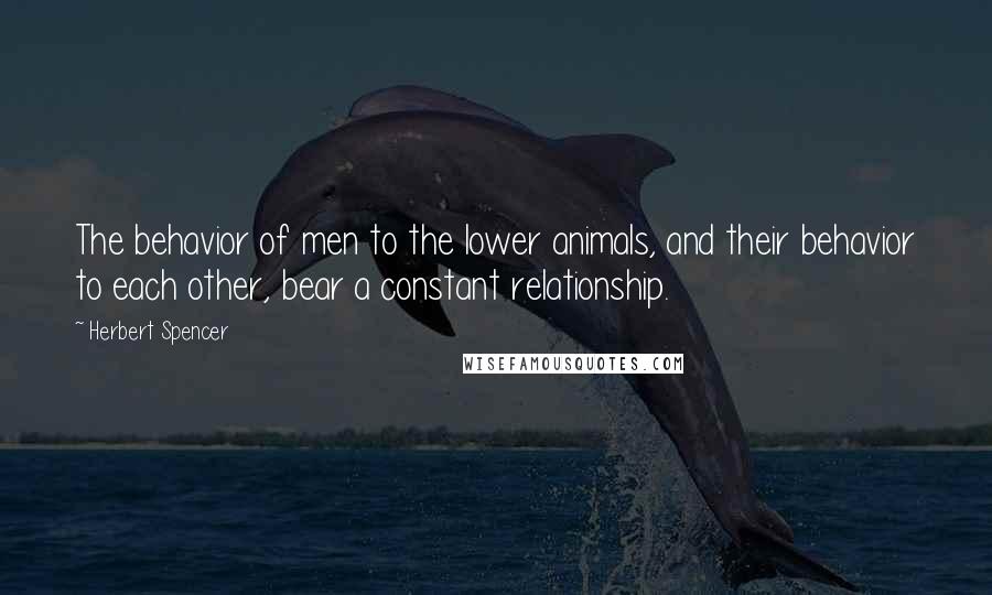 Herbert Spencer Quotes: The behavior of men to the lower animals, and their behavior to each other, bear a constant relationship.