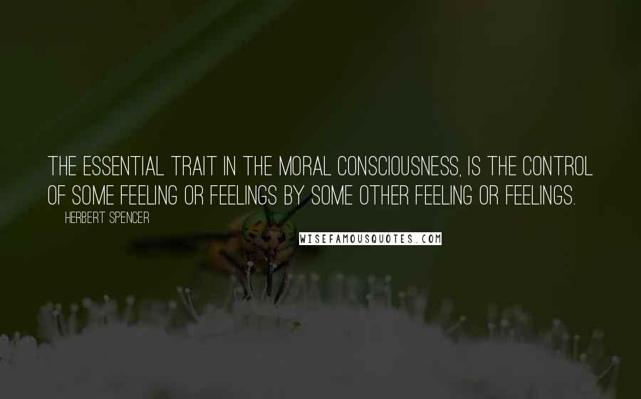 Herbert Spencer Quotes: The essential trait in the moral consciousness, is the control of some feeling or feelings by some other feeling or feelings.