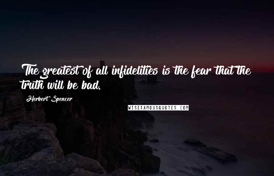 Herbert Spencer Quotes: The greatest of all infidelities is the fear that the truth will be bad.