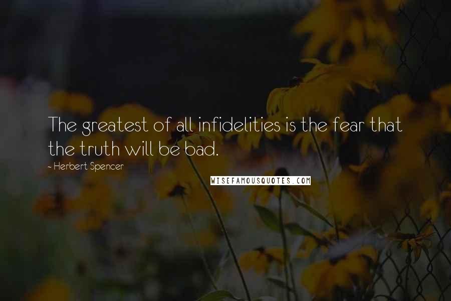 Herbert Spencer Quotes: The greatest of all infidelities is the fear that the truth will be bad.