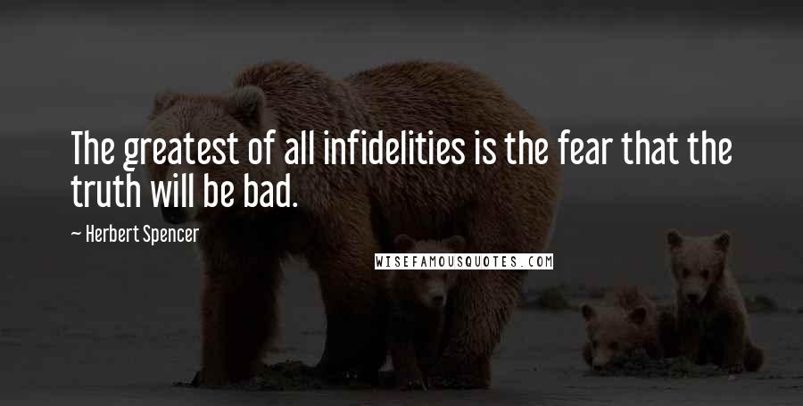 Herbert Spencer Quotes: The greatest of all infidelities is the fear that the truth will be bad.