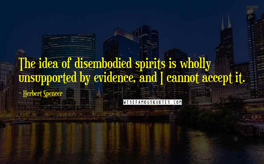 Herbert Spencer Quotes: The idea of disembodied spirits is wholly unsupported by evidence, and I cannot accept it.