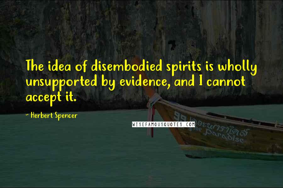 Herbert Spencer Quotes: The idea of disembodied spirits is wholly unsupported by evidence, and I cannot accept it.