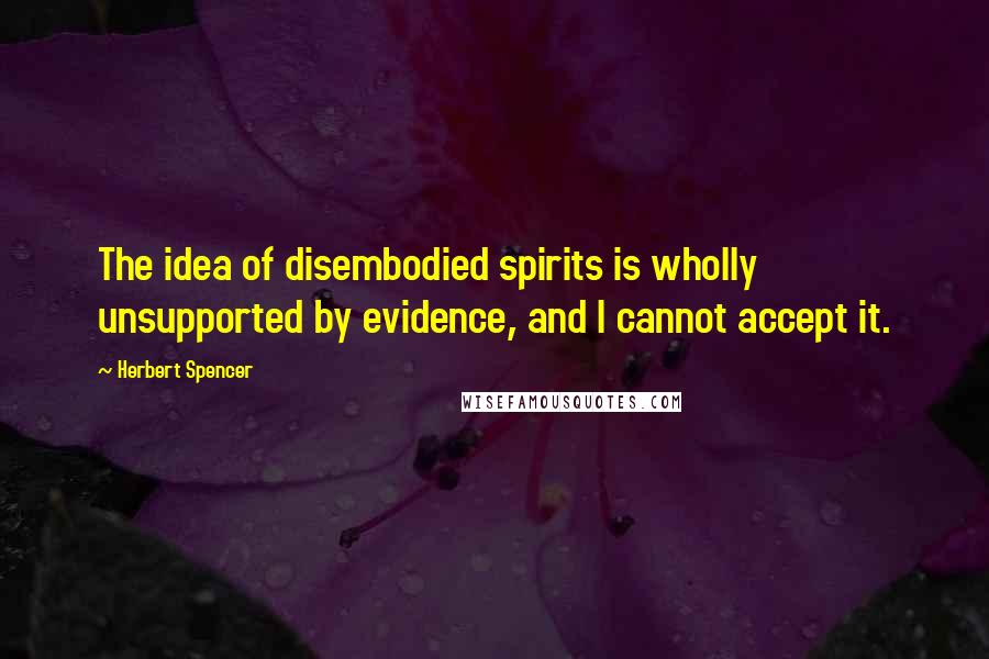 Herbert Spencer Quotes: The idea of disembodied spirits is wholly unsupported by evidence, and I cannot accept it.