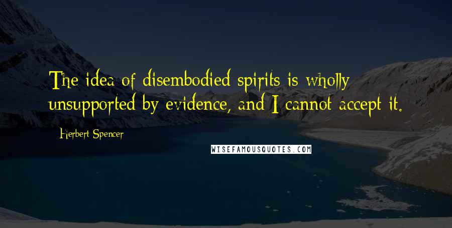 Herbert Spencer Quotes: The idea of disembodied spirits is wholly unsupported by evidence, and I cannot accept it.