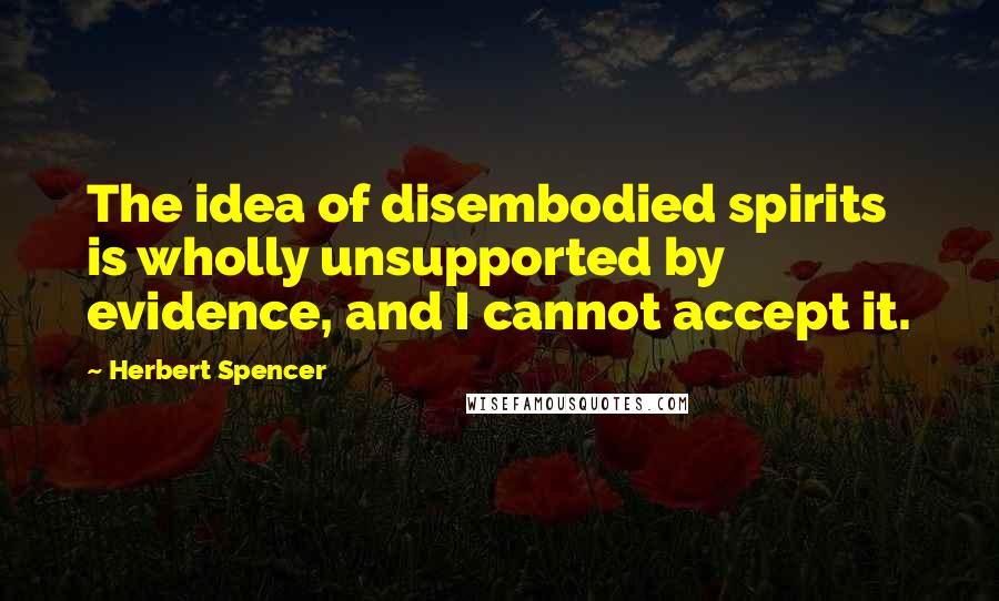 Herbert Spencer Quotes: The idea of disembodied spirits is wholly unsupported by evidence, and I cannot accept it.