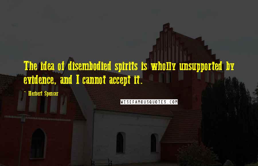 Herbert Spencer Quotes: The idea of disembodied spirits is wholly unsupported by evidence, and I cannot accept it.