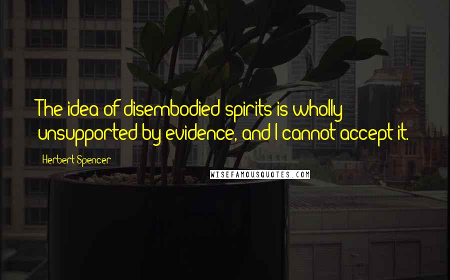 Herbert Spencer Quotes: The idea of disembodied spirits is wholly unsupported by evidence, and I cannot accept it.