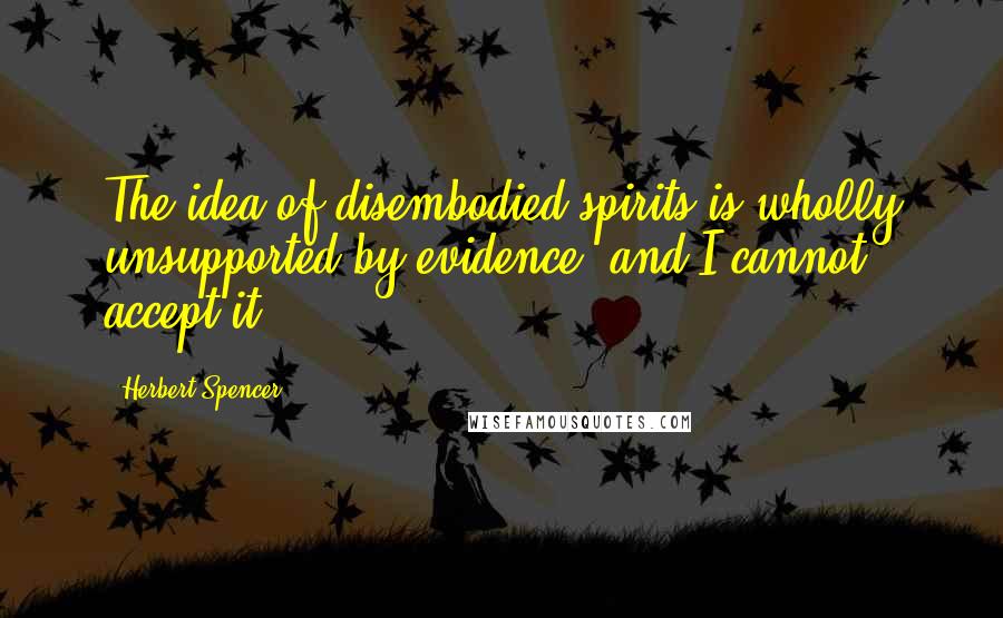 Herbert Spencer Quotes: The idea of disembodied spirits is wholly unsupported by evidence, and I cannot accept it.