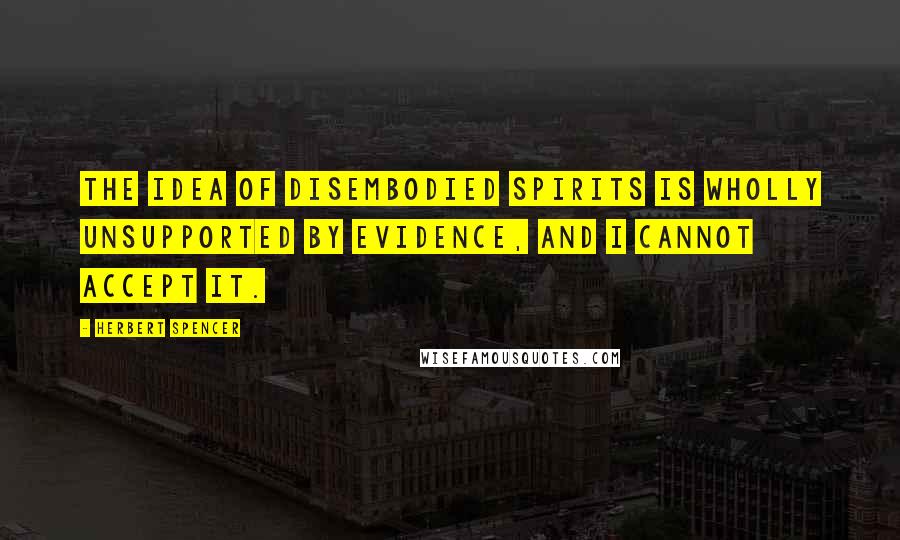 Herbert Spencer Quotes: The idea of disembodied spirits is wholly unsupported by evidence, and I cannot accept it.