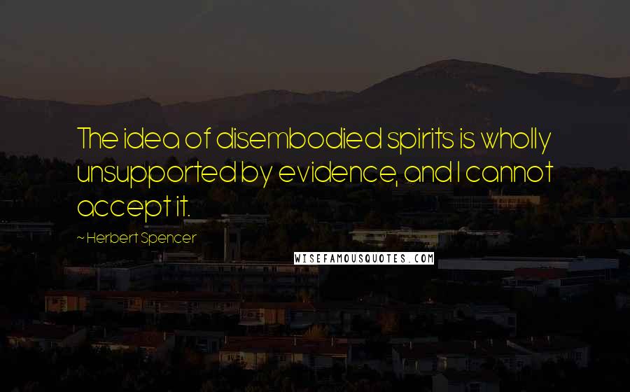 Herbert Spencer Quotes: The idea of disembodied spirits is wholly unsupported by evidence, and I cannot accept it.